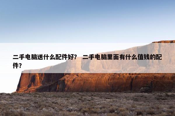 二手电脑送什么配件好？ 二手电脑里面有什么值钱的配件？