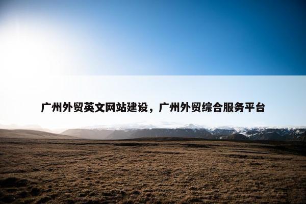 广州外贸英文网站建设，广州外贸综合服务平台