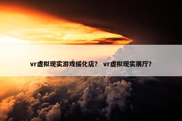 vr虚拟现实游戏绥化店？ vr虚拟现实展厅？