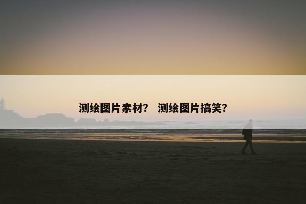 测绘图片素材？ 测绘图片搞笑？