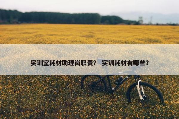 实训室耗材助理岗职责？ 实训耗材有哪些？
