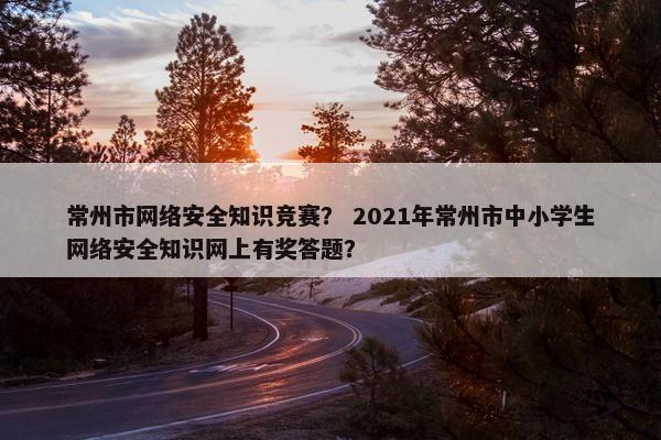 常州市网络安全知识竞赛？ 2021年常州市中小学生网络安全知识网上有奖答题？