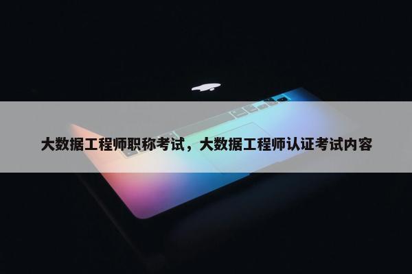 大数据工程师职称考试，大数据工程师认证考试内容