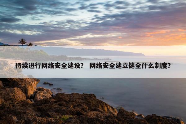 持续进行网络安全建设？ 网络安全建立健全什么制度？
