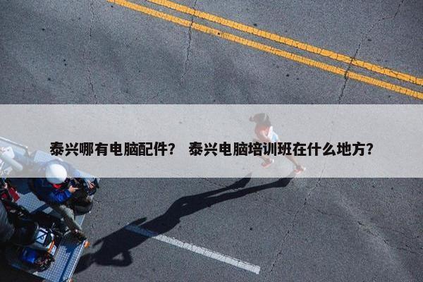 泰兴哪有电脑配件？ 泰兴电脑培训班在什么地方？