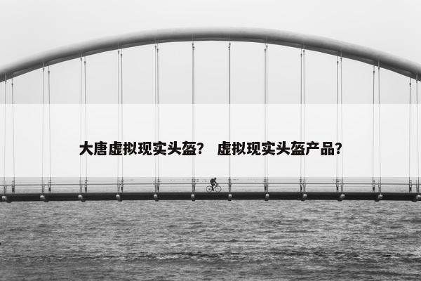 大唐虚拟现实头盔？ 虚拟现实头盔产品？