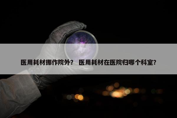 医用耗材挪作院外？ 医用耗材在医院归哪个科室？