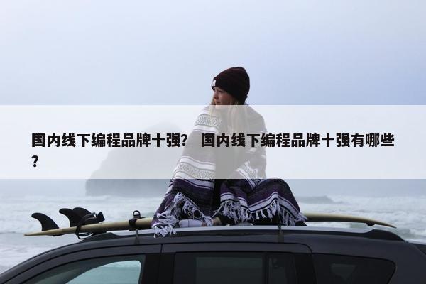 国内线下编程品牌十强？ 国内线下编程品牌十强有哪些？