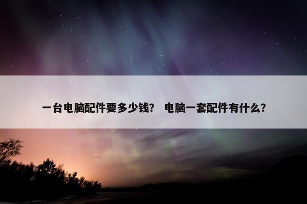 一台电脑配件要多少钱？ 电脑一套配件有什么？