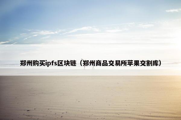 郑州购买ipfs区块链（郑州商品交易所苹果交割库）