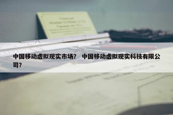 中国移动虚拟现实市场？ 中国移动虚拟现实科技有限公司？