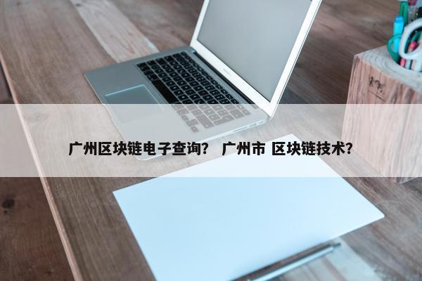 广州区块链电子查询？ 广州市 区块链技术？