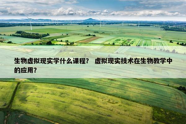 生物虚拟现实学什么课程？ 虚拟现实技术在生物教学中的应用？