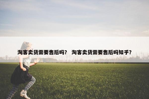 淘客卖货需要售后吗？ 淘客卖货需要售后吗知乎？