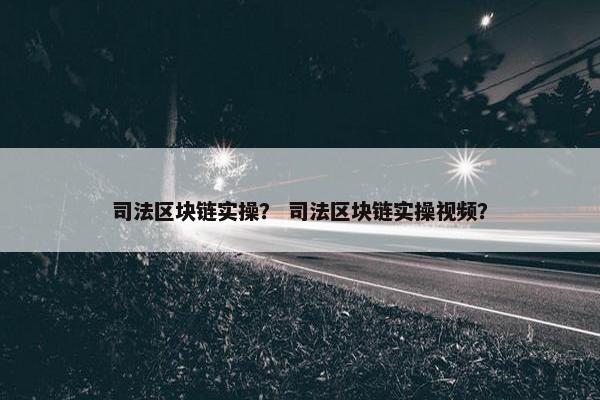 司法区块链实操? 司法区块链实操视频? 司法区块链实操? 司法区块链实操视频?