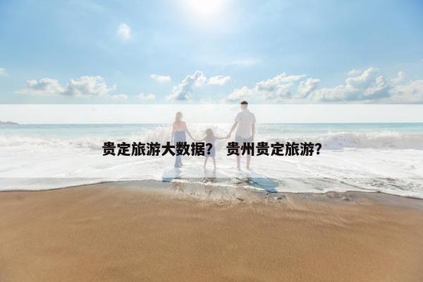 贵定旅游大数据? 贵州贵定旅游? 贵定旅游大数据? 贵州贵定旅游?