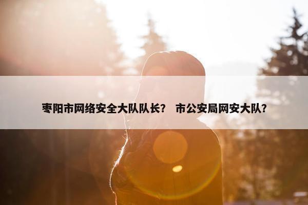 枣阳市网络安全大队队长? 市公安局网安大队? 枣阳市网络安全大队队长? 市公安局网安大队?