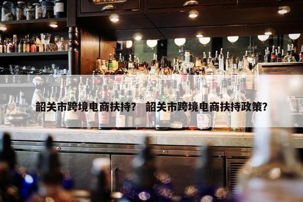 韶关市跨境电商扶持? 韶关市跨境电商扶持政策? 韶关市跨境电商扶持? 韶关市跨境电商扶持政策?