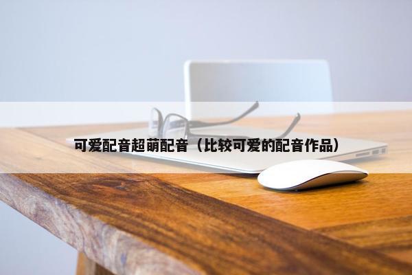 可爱配音超萌配音(比较可爱的配音作品)