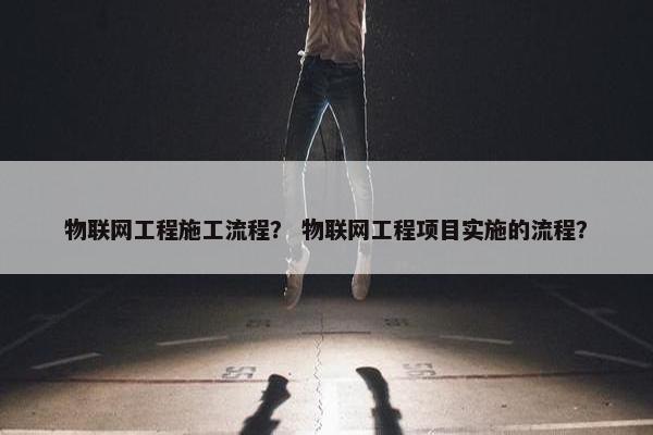 物联网工程施工流程? 物联网工程项目实施的流程? 物联网工程施工流程? 物联网工程项目实施的流程?