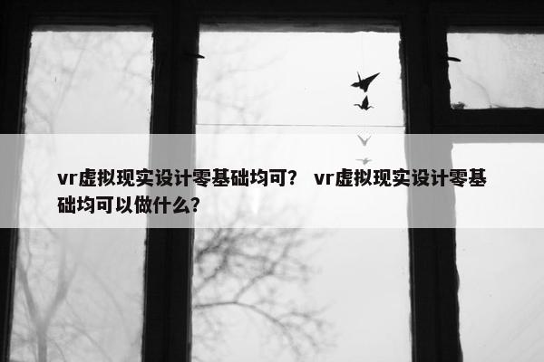 vr虚拟现实设计零基础均可? vr虚拟现实设计零基础均可以做什么?