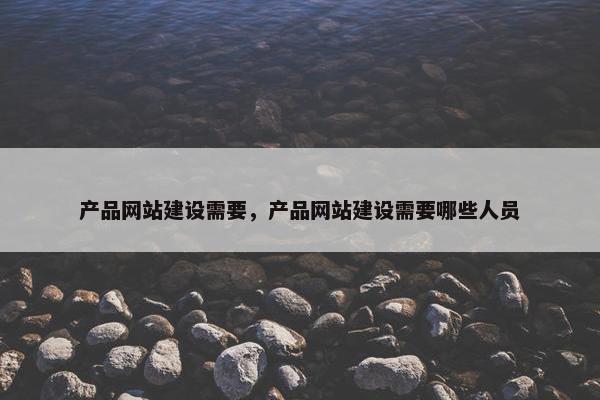 产品网站建设需要,产品网站建设需要哪些人员