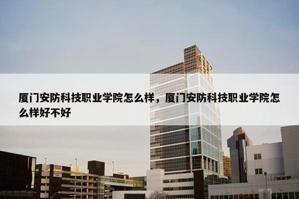 厦门安防科技职业学院怎么样，厦门安防科技职业学院怎么样好不好