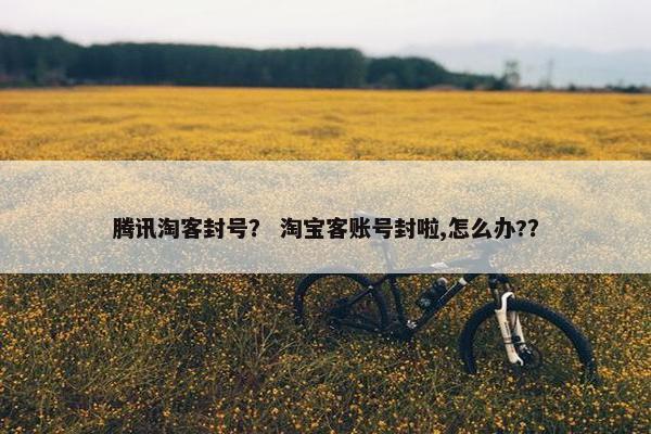 腾讯淘客封号？ 淘宝客账号封啦,怎么办?？