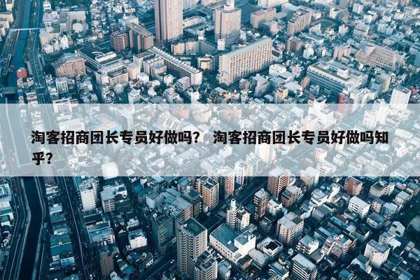 淘客招商团长专员好做吗？ 淘客招商团长专员好做吗知乎？