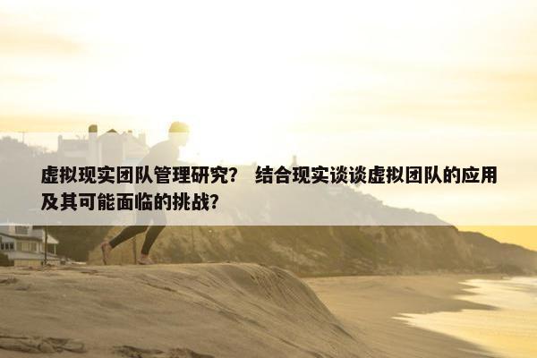 虚拟现实团队管理研究？ 结合现实谈谈虚拟团队的应用及其可能面临的挑战？