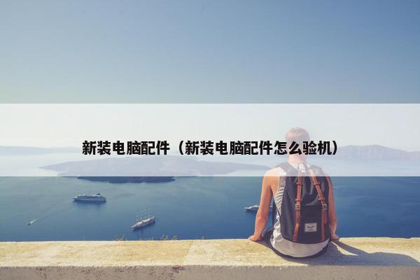 新装电脑配件（新装电脑配件怎么验机）