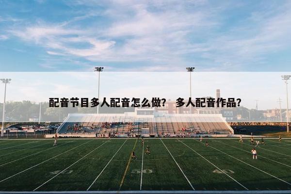 配音节目多人配音怎么做？ 多人配音作品？