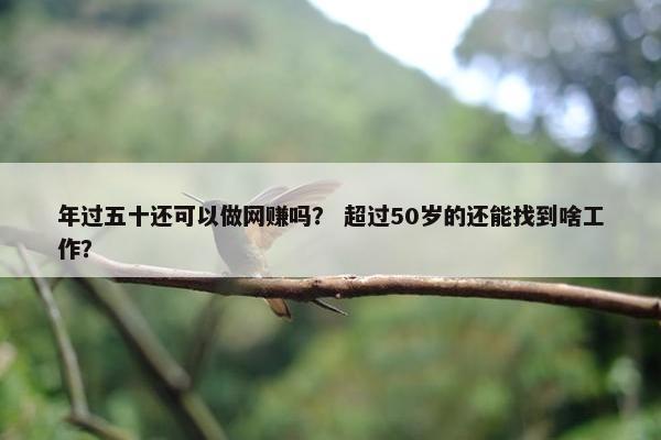年过五十还可以做网赚吗? 超过50岁的还能找到啥工作?