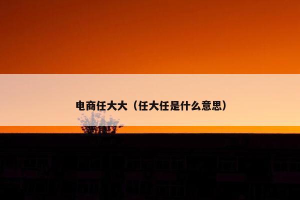 电商任大大(任大任是什么意思) 电商任大大(任大任是什么意思)