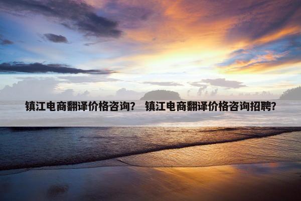 镇江电商翻译价格咨询？ 镇江电商翻译价格咨询招聘？