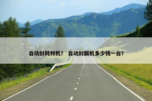 自动封耗材机？ 自动封膜机多少钱一台？