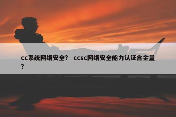 cc系统网络安全？ ccsc网络安全能力认证含金量？