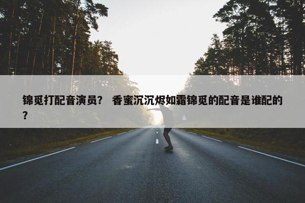 锦觅打配音演员? 香蜜沉沉烬如霜锦觅的配音是谁配的?