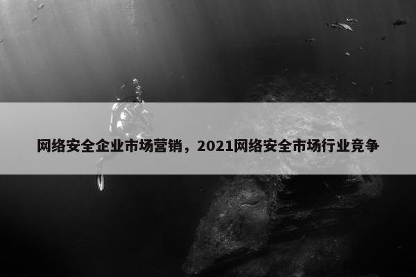 网络安全企业市场营销,2021网络安全市场行业竞争