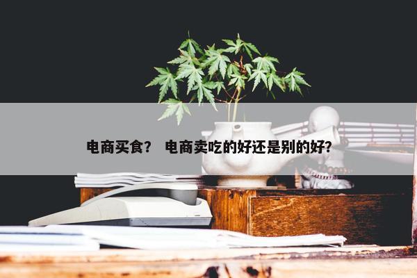 电商买食? 电商卖吃的好还是别的好?