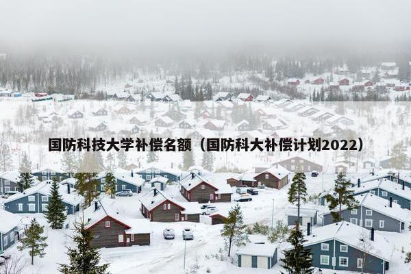 国防科技大学补偿名额（国防科大补偿计划2022）