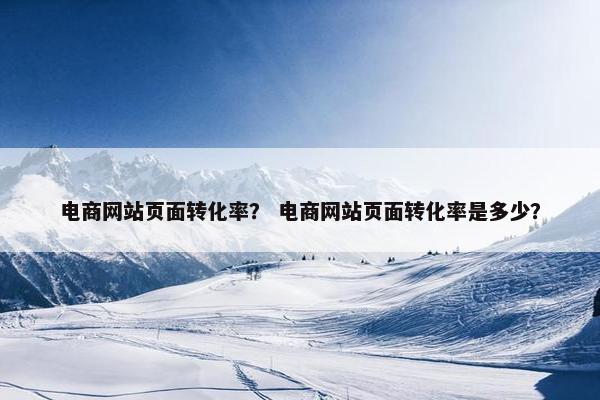 电商网站页面转化率？ 电商网站页面转化率是多少？