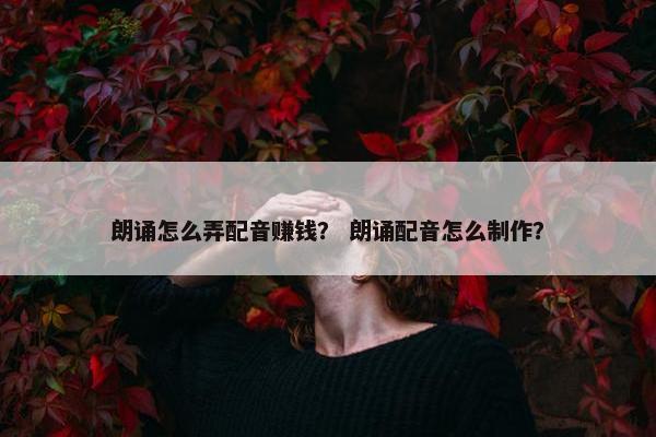朗诵怎么弄配音赚钱？ 朗诵配音怎么制作？
