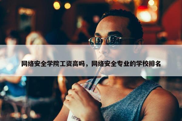 网络安全学院工资高吗，网络安全专业的学校排名