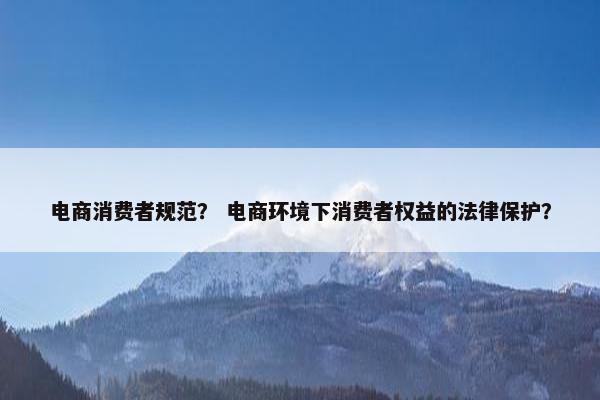 电商消费者规范? 电商环境下消费者权益的法律保护?