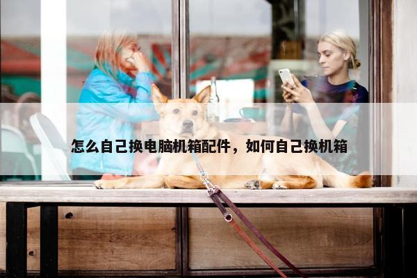 怎么自己换电脑机箱配件，如何自己换机箱