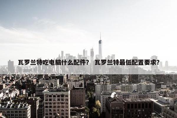瓦罗兰特吃电脑什么配件？ 瓦罗兰特最低配置要求？