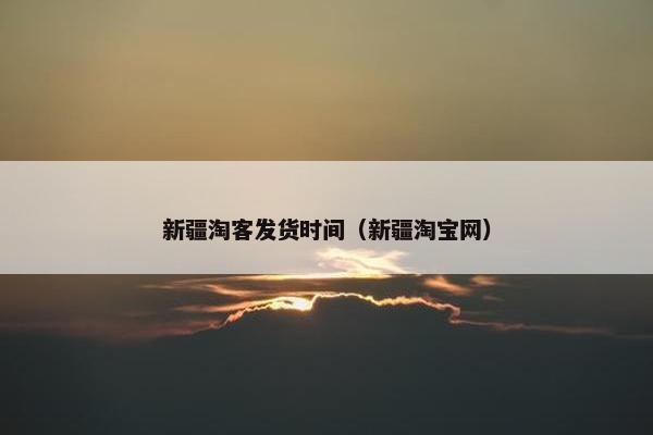 新疆淘客发货时间(新疆淘宝网) 新疆淘客发货时间(新疆淘宝网)