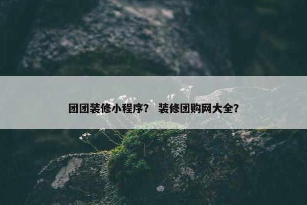 团团装修小程序? 装修团购网大全?