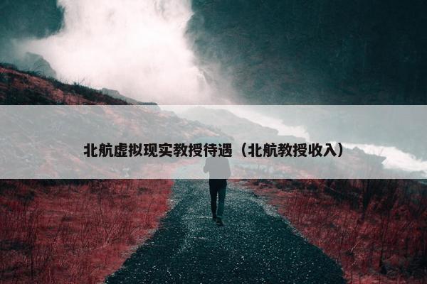 北航虚拟现实教授待遇(北航教授收入) 北航虚拟现实教授待遇(北航教授收入)
